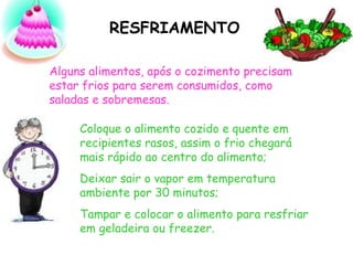 RESFRIAMENTO
Alguns alimentos, após o cozimento precisam
estar frios para serem consumidos, como
saladas e sobremesas.
Coloque o alimento cozido e quente em
recipientes rasos, assim o frio chegará
mais rápido ao centro do alimento;
Deixar sair o vapor em temperatura
ambiente por 30 minutos;
Tampar e colocar o alimento para resfriar
em geladeira ou freezer.
 