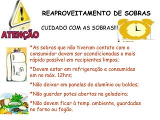 REAPROVEITAMENTO DE SOBRAS
CUIDADO COM AS SOBRAS!!!
*As sobras que não tiveram contato com o
consumidor devem ser acondicionadas o mais
rápido possível em recipientes limpos;
*Devem estar em refrigeração e consumidas
em no máx. 12hrs;
*Não deixar em panelas de alumínio ou baldes;
*Não guardar potes abertos na geladeira;
*Não devem ficar à temp. ambiente, guardadas
no forno ou fogão.
 