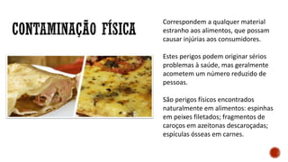 Correspondem a qualquer material
estranho aos alimentos, que possam
causar injúrias aos consumidores.
Estes perigos podem originar sérios
problemas à saúde, mas geralmente
acometem um número reduzido de
pessoas.
São perigos físicos encontrados
naturalmente em alimentos: espinhas
em peixes filetados; fragmentos de
caroços em azeitonas descaroçadas;
espículas ósseas em carnes.
 
