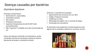 Doenças causadas por bactérias
Clostridium botulinum
Principais características:
• Bastonetes G+, esporulados;
• Anaeróbios estritos;
• São móveis;
• Produtores de toxinas;
• Suportam temperaturas de até 45-50°C (são
termotolerantes)
• Não “suportam” condições com alta concentração de
sal.
Causa uma doença conhecida como botulismo, sendo
conhecidas três formas da doença: botulismo clássico,
botulismos de lesões e o botulismo infantil.
Sintomas e o período de incubação:
• Aparecimento dos sintomas em 12 a 36 h.
• Fadiga e fraqueza muscular,
• Problemas na visão,
• Dificuldade de engolir e ter o controle da língua.
• Paralização da musculatura.
Os alimentos mais propensos à contaminação por este
agente são os enlatados, palmito em conserva, mel etc.
 
