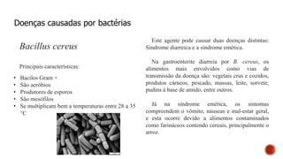 Doenças causadas por bactérias
Bacillus cereus
Principais características:
• Bacilos Gram +
• São aeróbios
• Produtores de esporos
• São mesófilos
• Se multiplicam bem a temperaturas entre 28 a 35
°C
Este agente pode causar duas doenças distintas:
Síndrome diarreica e a síndrome emética.
Na gastroenterite diarreia por B. cereus, os
alimentos mais envolvidos como vias de
transmissão da doença são: vegetais crus e cozidos,
produtos cárneos, pescado, massas, leite, sorvete,
pudins à base de amido, entre outros.
Já na síndrome emética, os sintomas
compreendem o vômito, náuseas e mal-estar geral,
e esta ocorre devido a alimentos contaminados
como farináceos contendo cereais, principalmente o
arroz.
 