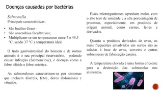Doenças causadas por bactérias
Salmonella
Principais características:
• São bacilos Gram -
• São anaeróbios facultativos;
• Multiplicam-se em temperaturas entre 7 e 49,5
°C, sendo 37 °C a temperatura ideal
O trato gastrointestinal do homem e de outros
animais é o seu principal reservatório, podendo
causar infecção (Salmonelose), e doenças como a
febre tifóide e febre entérica.
As salmoneloses caracterizam-se por sintomas
que incluem diarreia, febre, dores abdominais e
vômitos.
Estes microrganismos apreciam meios com
o alto teor de umidade e a alta porcentagem de
proteínas, especialmente, em produtos de
origem animal, como carnes, leites e
derivados.
Quanto a produtos derivados de ovos, os
mais frequentes envolvidos em surtos são as
saladas à base de ovos, sorvetes e outras
sobremesas de fabricação caseira.
A temperatura elevada é uma forma eficiente
para a destruição das salmonelas nos
alimentos.
 