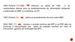 1993: Portaria 1428 (MS) direciona as ações da ViSa e as
necessidades básicas para os estabelecimentos de alimentação, obrigando
a elaboração do MBP e a existência do RT;
1997: Portaria 326 define os procedimentos técnicos sobre MBP;
2002: RDC 275 introduz o controle contínuo das BPF e os POP, além de
promover a harmonização das ações de inspeção sanitária por meio de
instrumento genérico de verificação das BPF;
 