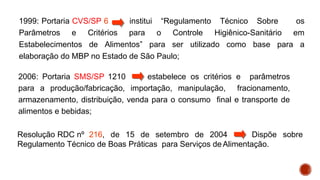 1999: Portaria CVS/SP 6 institui “Regulamento Técnico Sobre os
Parâmetros e Critérios para o Controle Higiênico-Sanitário em
Estabelecimentos de Alimentos” para ser utilizado como base para a
elaboração do MBP no Estado de São Paulo;
2006: Portaria SMS/SP 1210 estabelece os critérios e parâmetros
para a produção/fabricação, importação, manipulação, fracionamento,
armazenamento, distribuição, venda para o consumo final e transporte de
alimentos e bebidas;
Resolução RDC nº 216, de 15 de setembro de 2004 Dispõe sobre
Regulamento Técnico de Boas Práticas para Serviços deAlimentação.
 