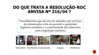 Procedimentos que devem ser adotados por serviços
de alimentação a fim de garantir a qualidade
higiênico-sanitária e a conformidade dos alimentos
com a legislação sanitária.
Distribuição
Recebimento Armazenamento Produção
Fornecedores
 