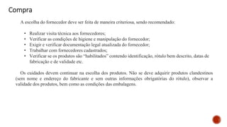 Compra
A escolha do fornecedor deve ser feita de maneira criteriosa, sendo recomendado:
• Realizar visita técnica aos fornecedores;
• Verificar as condições de higiene e manipulação do fornecedor;
• Exigir e verificar documentação legal atualizada do fornecedor;
• Trabalhar com fornecedores cadastrados;
• Verificar se os produtos são “habilitados” contendo identificação, rótulo bem descrito, datas de
fabricação e de validade etc.
Os cuidados devem continuar na escolha dos produtos. Não se deve adquirir produtos clandestinos
(sem nome e endereço do fabricante e sem outras informações obrigatórias do rótulo), observar a
validade dos produtos, bem como as condições das embalagens.
 