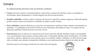 Compra
As matérias-primas precisam estar em perfeitas condições.
• Carnes: devem ter aspecto e coloração próprios, textura firme, ausência de manchas escuras, esverdeadas ou
acinzentadas, odores desagradáveis e textura pegajosa não devem estar presentes.
• Produtos embutidos: salsicha, salame e linguiças não devem ter superfícies úmidas, pegajosas e liberando líquido;
gordura rançosa; massa com manchas esverdeadas ou pardas ou odor estranho.
• Ovos e laticínios: é preciso observar se a casca dos ovos apresenta-se uniforme, limpa e íntegra; sem trincados ou
quebrados. As embalagens de leite UHT não devem estar amassadas, deformadas ou sujas. E os queijos devem
apresentar superfícies isentas de mofo e/ou crosta viscosa.
• Peixes frescos: deve-se observar as características de frescor: pele bem aderida, brilhante, úmida, com tonalidade
viva, sem lacerações; muco ausente, escamas unidas entre si, fortemente aderidas à pele, translúcidas e com brilho;
carne firme, elástica e aderida aos ossos; guelras róseas ou vermelhas, úmidas e brilhantes, os olhos devem ocupar
toda a cavidade, estar salientes, transparentes, brilhantes e sem a presença de pontos brancos no centro do olho.
Alimentos perecíveis de origem animal devem conter Selos de Inspeção.
 