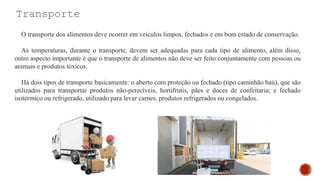 Transporte
O transporte dos alimentos deve ocorrer em veículos limpos, fechados e em bom estado de conservação.
As temperaturas, durante o transporte, devem ser adequadas para cada tipo de alimento, além disso,
outro aspecto importante é que o transporte de alimentos não deve ser feito conjuntamente com pessoas ou
animais e produtos tóxicos.
Há dois tipos de transporte basicamente: o aberto com proteção ou fechado (tipo caminhão baú), que são
utilizados para transportar produtos não-perecíveis, hortifrutis, pães e doces de confeitaria; e fechado
isotérmico ou refrigerado, utilizado para levar carnes, produtos refrigerados ou congelados.
 