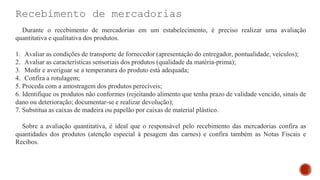 Recebimento de mercadorias
Durante o recebimento de mercadorias em um estabelecimento, é preciso realizar uma avaliação
quantitativa e qualitativa dos produtos.
1. Avaliar as condições de transporte de fornecedor (apresentação do entregador, pontualidade, veículos);
2. Avaliar as características sensoriais dos produtos (qualidade da matéria-prima);
3. Medir e averiguar se a temperatura do produto está adequada;
4. Confira a rotulagem;
5. Proceda com a amostragem dos produtos perecíveis;
6. Identifique os produtos não conformes (rejeitando alimento que tenha prazo de validade vencido, sinais de
dano ou deterioração; documentar-se e realizar devolução);
7. Substitua as caixas de madeira ou papelão por caixas de material plástico.
Sobre a avaliação quantitativa, é ideal que o responsável pelo recebimento das mercadorias confira as
quantidades dos produtos (atenção especial à pesagem das carnes) e confira também as Notas Fiscais e
Recibos.
 