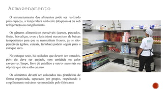Armazenamento
O armazenamento dos alimentos pode ser realizado
para espaços, a temperatura ambiente (despensas) ou sob
refrigeração ou congelamento.
Os gêneros alimentícios perecíveis (carnes, pescados,
frutas, hortaliças, ovos e laticínios) necessitam de baixas
temperaturas para que se mantenham frescos, já os não-
perecíveis (grãos, cereais, farinhas) podem seguir para o
estoque seco.
No estoque seco, há cuidados que devem ser tomados,
pois ele deve ser arejado, sem umidade ou calor
excessivo; limpo, livre de entulhos e outros materiais ou
objetos que não estão em uso.
Os alimentos devem ser colocados nas prateleiras de
forma organizada, separados por grupos, respeitando o
empilhamento máximo recomendado pelo fabricante
 