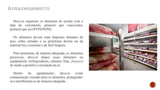 Armazenamento
Deve-se organizar os alimentos de acordo com a
data de vencimento, primeiro que vence/entra,
primeiro que sai (PVPS/PEPS).
Os alimentos devem estar dispostos distantes do
piso, sobre estrados e as prateleiras devem ser de
material liso, resistente e de fácil limpeza.
Para armazenar, de maneira adequada, os alimentos
perecíveis, deve-se dispor esses alimentos no
equipamento (refrigeradores, câmaras frias, freezers)
de modo a permitir a circulação do ar.
Dentro do equipamento, deve-se evitar
contaminação cruzada entre os alimentos, protegendo-
os e distribuindo-os de maneira adequada.
 