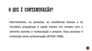 Normalmente, os parasitas, as substâncias tóxicas e os
micróbios prejudiciais à saúde entram em contato com o
alimento durante a manipulação e preparo. Esse processo é
conhecido como contaminação (KITON 1998).
 