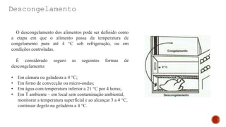 Descongelamento
O descongelamento dos alimentos pode ser definido como
a etapa em que o alimento passa da temperatura de
congelamento para até 4 °C sob refrigeração, ou em
condições controladas.
É considerado seguro as seguintes formas de
descongelamento:
• Em câmara ou geladeira a 4 °C;
• Em forno de convecção ou micro-ondas;
• Em água com temperatura inferior a 21 °C por 4 horas;
• Em T ambiente – em local sem contaminação ambiental,
monitorar a temperatura superficial e ao alcançar 3 a 4 °C,
continuar degelo na geladeira a 4 °C.
 