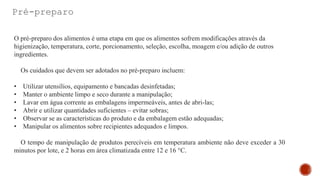 Pré-preparo
O pré-preparo dos alimentos é uma etapa em que os alimentos sofrem modificações através da
higienização, temperatura, corte, porcionamento, seleção, escolha, moagem e/ou adição de outros
ingredientes.
Os cuidados que devem ser adotados no pré-preparo incluem:
• Utilizar utensílios, equipamento e bancadas desinfetadas;
• Manter o ambiente limpo e seco durante a manipulação;
• Lavar em água corrente as embalagens impermeáveis, antes de abri-las;
• Abrir e utilizar quantidades suficientes – evitar sobras;
• Observar se as características do produto e da embalagem estão adequadas;
• Manipular os alimentos sobre recipientes adequados e limpos.
O tempo de manipulação de produtos perecíveis em temperatura ambiente não deve exceder a 30
minutos por lote, e 2 horas em área climatizada entre 12 e 16 °C.
 