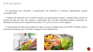 Pré-preparo
No pré-preparo dos alimentos, a higienização dos hortifrutis é essencial, especialmente quando
consumidos crus.
A limpeza dos alimentos deve ser feita lavando-os em água potável corrente, e quando folhas, devem ser
lavadas de uma por uma. Em seguida, a desinfecção deve ser feita utilizando produtos registrados no
Ministério de Saúde como o hipoclorito de sódio a 1% ou de 2 a 2,5%; e cloro orgânico.
A concentração de todos estes produtos em água, ou seja, na solução, deve ser de 100 a 250 ppm. Após a
imersão dos alimentos por 15 minutos, enxaguar e secar naturalmente.
 