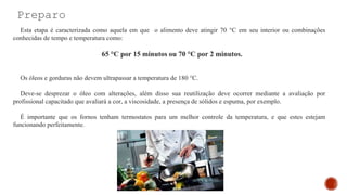 Preparo
Esta etapa é caracterizada como aquela em que o alimento deve atingir 70 °C em seu interior ou combinações
conhecidas de tempo e temperatura como:
65 °C por 15 minutos ou 70 °C por 2 minutos.
Os óleos e gorduras não devem ultrapassar a temperatura de 180 °C.
Deve-se desprezar o óleo com alterações, além disso sua reutilização deve ocorrer mediante a avaliação por
profissional capacitado que avaliará a cor, a viscosidade, a presença de sólidos e espuma, por exemplo.
É importante que os fornos tenham termostatos para um melhor controle da temperatura, e que estes estejam
funcionando perfeitamente.
 