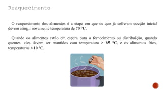 Reaquecimento
O reaquecimento dos alimentos é a etapa em que os que já sofreram cocção inicial
devem atingir novamente temperatura de 70 °C.
Quando os alimentos estão em espera para o fornecimento ou distribuição, quando
quentes, eles devem ser mantidos com temperatura > 65 °C, e os alimentos frios,
temperaturas < 10 °C.
 