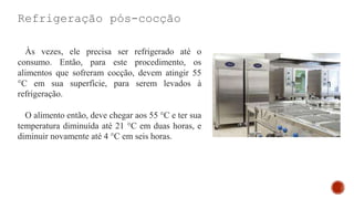 Refrigeração pós-cocção
Às vezes, ele precisa ser refrigerado até o
consumo. Então, para este procedimento, os
alimentos que sofreram cocção, devem atingir 55
°C em sua superfície, para serem levados à
refrigeração.
O alimento então, deve chegar aos 55 °C e ter sua
temperatura diminuída até 21 °C em duas horas, e
diminuir novamente até 4 °C em seis horas.
 