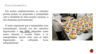 Porcionamento
Em muitos estabelecimentos, as refeições
prontas podem ser preparadas e manipuladas
com a finalidade de obter porções menores, a
isto chamamos porcionamento.
É muito importante que o manipulador evite
contaminação, fazendo uso dos utensílios
higienizados e dos EPIs adequados como
touca, máscara e avental limpo, e os
manipuladores devem estar com as mãos
higienizadas ou utilizando luvas
adequadamente.
 