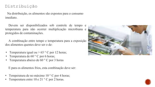 Distribuição
Na distribuição, os alimentos são expostos para o consumo
imediato.
Devem ser disponibilizados sob controle de tempo e
temperatura para não ocorrer multiplicação microbiana e
protegidos de contaminações.
A combinação entre tempo e temperatura para a exposição
dos alimentos quentes deve ser o de:
• Temperatura igual ou > 65 ° C por 12 horas;
• Temperatura de 60 ° C por 6 horas;
• Temperatura abaixo de 60 ° C por 3 horas
E para os alimentos frios, esta combinação deve ser:
• Temperatura de no máximo 10 ° C por 4 horas;
• Temperatura entre 10 e 21 ° C por 2 horas.
 