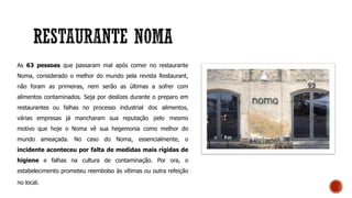 As 63 pessoas que passaram mal após comer no restaurante
Noma, considerado o melhor do mundo pela revista Restaurant,
não foram as primeiras, nem serão as últimas a sofrer com
alimentos contaminados. Seja por deslizes durante o preparo em
restaurantes ou falhas no processo industrial dos alimentos,
várias empresas já mancharam sua reputação pelo mesmo
motivo que hoje o Noma vê sua hegemonia como melhor do
mundo ameaçada. No caso do Noma, essencialmente, o
incidente aconteceu por falta de medidas mais rígidas de
higiene e falhas na cultura de contaminação. Por ora, o
estabelecimento prometeu reembolso às vítimas ou outra refeição
no local.
 