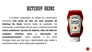 A Proteste (associação de defesa do consumidor),
encontrou três pelos de rato em uma amostra de
ketchup da Heinz durante testes de qualidade. Em
comunicado, a associação afirmou que o material encontrado
indica problemas “graves de higiene, além da falta de
cuidados mínimos
acondicionamento”.
para a fabricação ou
Como resposta, a H.J. Heinz
Company disse que não teve a oportunidade para validar a
precisão do teste e tinha razões para questioná-lo
 