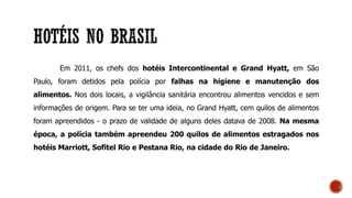 Em 2011, os chefs dos hotéis Intercontinental e Grand Hyatt, em São
Paulo, foram detidos pela polícia por falhas na higiene e manutenção dos
alimentos. Nos dois locais, a vigilância sanitária encontrou alimentos vencidos e sem
informações de origem. Para se ter uma ideia, no Grand Hyatt, cem quilos de alimentos
foram apreendidos - o prazo de validade de alguns deles datava de 2008. Na mesma
época, a polícia também apreendeu 200 quilos de alimentos estragados nos
hotéis Marriott, Sofitel Rio e Pestana Rio, na cidade do Rio de Janeiro.
 