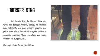 Um funcionário do Burger King em
Ohio, nos Estados Unidos, postou na internet
uma fotografia em que aparece pisando em
potes com alface dentro. As imagens tinham a
seguinte legenda: "Esta é a alface que vocês
comem no Burger King".
Os funcionários foram demitidos.
 