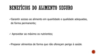 Garantir acesso ao alimento em quantidade e qualidade adequadas,
de forma permanente;
 Aproveitar ao máximo os nutrientes;
Preparar alimentos de forma que não ofereçam perigo à saúde.
 