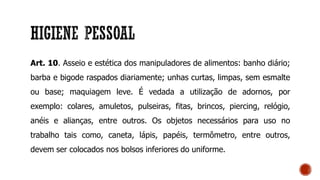 Art. 10. Asseio e estética dos manipuladores de alimentos: banho diário;
barba e bigode raspados diariamente; unhas curtas, limpas, sem esmalte
ou base; maquiagem leve. É vedada a utilização de adornos, por
exemplo: colares, amuletos, pulseiras, fitas, brincos, piercing, relógio,
anéis e alianças, entre outros. Os objetos necessários para uso no
trabalho tais como, caneta, lápis, papéis, termômetro, entre outros,
devem ser colocados nos bolsos inferiores do uniforme.
 