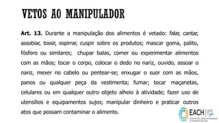 Art. 13. Durante a manipulação dos alimentos é vetado: falar, cantar,
assobiar, tossir, espirrar, cuspir sobre os produtos; mascar goma, palito,
fósforo ou similares; chupar balas, comer ou experimentar alimentos
com as mãos; tocar o corpo, colocar o dedo no nariz, ouvido, assoar o
nariz, mexer no cabelo ou pentear-se; enxugar o suor com as mãos,
panos ou qualquer peça da vestimenta; fumar; tocar maçanetas,
celulares ou em qualquer outro objeto alheio à atividade; fazer uso de
utensílios e equipamentos sujos; manipular dinheiro e praticar outros
atos que possam contaminar o alimento.
 