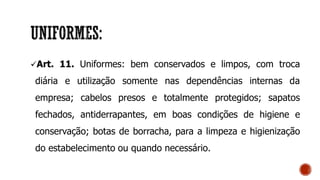 Art. 11. Uniformes: bem conservados e limpos, com troca
diária e utilização somente nas dependências internas da
empresa; cabelos presos e totalmente protegidos; sapatos
fechados, antiderrapantes, em boas condições de higiene e
conservação; botas de borracha, para a limpeza e higienização
do estabelecimento ou quando necessário.
 