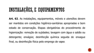 Art. 62. As instalações, equipamentos, móveis e utensílios devem
ser mantidos em condições higiênico-sanitárias apropriadas e bom
estado de conservação. Etapas obrigatórias do procedimento de
higienização: remoção de sujidades; lavagem com água e sabão ou
detergente; enxágüe; desinfecção química seguida de enxague
final, ou desinfecção física pelo emprego de vapor.
 