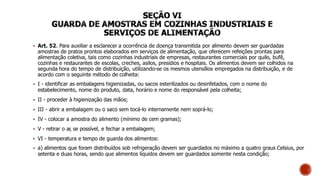  Art. 52. Para auxiliar a esclarecer a ocorrência de doença transmitida por alimento devem ser guardadas
amostras de pratos prontos elaborados em serviços de alimentação, que oferecem refeições prontas para
alimentação coletiva, tais como cozinhas industriais de empresas, restaurantes comerciais por quilo, bufê,
cozinhas e restaurantes de escolas, creches, asilos, presídios e hospitais. Os alimentos devem ser colhidos na
segunda hora do tempo de distribuição, utilizando-se os mesmos utensílios empregados na distribuição, e de
acordo com o seguinte método de colheita:
 I - identificar as embalagens higienizadas, ou sacos esterilizados ou desinfetados, com o nome do
estabelecimento, nome do produto, data, horário e nome do responsável pela colheita;
 II - proceder à higienização das mãos;
 III - abrir a embalagem ou o saco sem tocá-lo internamente nem soprá-lo;
 IV - colocar a amostra do alimento (mínimo de cem gramas);
 V - retirar o ar, se possível, e fechar a embalagem;
 VI - temperatura e tempo de guarda dos alimentos:
 a) alimentos que foram distribuídos sob refrigeração devem ser guardados no máximo a quatro graus Celsius, por
setenta e duas horas, sendo que alimentos líquidos devem ser guardados somente nesta condição;
 