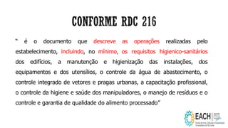 “ é o documento que descreve as operações realizadas pelo
estabelecimento, incluindo, no mínimo, os requisitos higienico-sanitários
dos edifícios, a manutenção e higienização das instalações, dos
equipamentos e dos utensílios, o controle da água de abastecimento, o
controle integrado de vetores e pragas urbanas, a capacitação profissional,
o controle da higiene e saúde dos manipuladores, o manejo de resíduos e o
controle e garantia de qualidade do alimento processado”
 