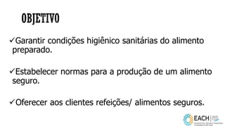 Garantir condições higiênico sanitárias do alimento
preparado.
Estabelecer normas para a produção de um alimento
seguro.
Oferecer aos clientes refeições/ alimentos seguros.
 