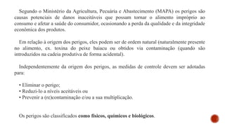 Segundo o Ministério da Agricultura, Pecuária e Abastecimento (MAPA) os perigos são
causas potenciais de danos inaceitáveis que possam tornar o alimento impróprio ao
consumo e afetar a saúde do consumidor, ocasionando a perda da qualidade e da integridade
econômica dos produtos.
Em relação à origem dos perigos, eles podem ser de ordem natural (naturalmente presente
no alimento, ex. toxina do peixe baiacu ou obtidos via contaminação (quando são
introduzidos na cadeia produtiva de forma acidental).
Independentemente da origem dos perigos, as medidas de controle devem ser adotadas
para:
• Eliminar o perigo;
• Reduzi-lo a níveis aceitáveis ou
• Prevenir a (re)contaminação e/ou a sua multiplicação.
Os perigos são classificados como físicos, químicos e biológicos.
 