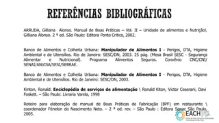 ARRUDA, Gilliana Alonso. Manual de Boas Práticas – Vol. II – Unidade de alimentos e Nutrição
Gilliana Alonso. 2 ª ed. São Paulo: Editora Ponto Critico, 2002.
Banco de Alimentos e Colheita Urbana: Manipulador de Alimentos I - Perigos, DTA, Higiene
Ambiental e de Utensílios. Rio de Janeiro: SESC/DN, 2003. 25 pág. (Mesa Brasil SESC - Segurança
Alimentar e Nutricional). Programa Alimentos Seguros. Convênio CNC/CNI/
SENAI/ANVISA/SESI/SEBRAE.
Banco de Alimentos e Colheita Urbana: Manipulador de Alimentos I - Perigos, DTA, Higiene
Ambiental e de Utensílios. Rio de Janeiro: SESC/DN, 2003.
Kinton, Ronald. Enciclopédia de serviços de alimentação  Ronald Kiton, Victor Ceserani, Davi
Foskett. – São Paulo: Livraria Varela, 1998
Roteiro para elaboração de manual de Boas Práticas de Fabricação (BPF) em restaurante 
coordenador Fénelon do Nascimento Neto. – 2 ª ed. rev. – São Paulo : Editora Senac São Paulo,
2005.
 