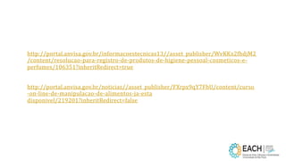 http://portal.anvisa.gov.br/informacoestecnicas13//asset_publisher/WvKKx2fhdjM2
/content/resolucao-para-registro-de-produtos-de-higiene-pessoal-cosmeticos-e-
perfumes/106351?inheritRedirect=true
http://portal.anvisa.gov.br/noticias//asset_publisher/FXrpx9qY7FbU/content/curso
-on-line-de-manipulacao-de-alimentos-ja-esta
disponivel/219201?inheritRedirect=false
 