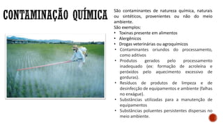São contaminantes de natureza química, naturais
ou sintéticos, provenientes ou não do meio
ambiente.
São exemplos:
• Toxinas presente em alimentos
• Alergênicos
• Drogas veterinárias ou agroquímicos
• Contaminantes oriundos do processamento,
como aditivos
• Produtos gerados pelo processamento
inadequado (ex: formação de acroleína e
peróxidos pelo aquecimento excessivo de
gorduras).
• Resíduos de produtos de limpeza e de
desinfecção de equipamentos e ambiente (falhas
no enxágue).
• Substâncias utilizadas para a manutenção de
equipamentos
• Substâncias poluentes persistentes dispersas no
meio ambiente.
 