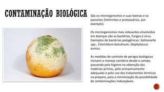 São os microrganismos e suas toxinas e os
parasitas (helmintos e protozoários, por
exemplo).
Os microrganismos mais relevantes envolvidos
em doenças são as bactérias, fungos e vírus.
Exemplos de bactérias patogênicas: Salmonella
spp., Clostridium botulinum; Staphyloccus
aureus.
As medidas de controle de perigos biológicos
incluem o manejo sanitário desde o campo,
passando pela higiene na obtenção das
matérias-primas, pelo armazenamento
adequado e pelo uso dos tratamentos térmicos
no preparo, para a minimização da possibilidade
de contaminações indesejáveis.
 