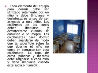  . Cada elemento del equipo
para dormir debe ser
utilizado solamente por un
niño y debe limpiarse y
desinfectarse antes de ser
asignado a otro niño. Los
colchones de las cunas
deben limpiarse y
desinfectarse cuando se
ensucien o se mojen. Las
colchonetas para dormir
deben guardarse de modo
que la superficie sobre la
que duerme el niño no
entre en contacto con otra
colchoneta. La ropa de
cama (sábanas y mantas)
debe asignarse a cada niño
y debe limpiarse cuando
esté sucia o húmeda.
 