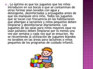  . Lo óptimo es que los juguetes que los niños
introducen en sus bocas o que se contaminan de
otras formas sean lavados con agua y
detergente, desinfectados y enjuagados antes de
que los manipule otro niño. Todos los juguetes
que se tocan con frecuencia en las habitaciones
que albergan a lactantes y niños pequeños deben
limpiarse y desinfectarse diariamente. Los
juguetes de las salas para niños mayores (que no
usan pañales) deben limpiarse por lo menos una
vez por semana y cada vez que se ensucien. No
se recomienda la utilización de juguetes blandos
no lavables en las áreas para lactantes o niños
pequeños de los programas de cuidado infantil.
 