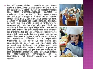  Los alimentos deben manejarse en forma
segura y adecuada para prevenir el desarrollo
de bacterias y para evitar la contaminación
con otros enteropatógenos, insectos o
roedores. Las mesas y los mostradores
utilizados para preparar y servir los alimentos
deben limpiarse y desinfectarse entre los usos
y antes y después de cada comida. Ninguna
persona que presente signos o síntomas de
enfermedad como vómitos, diarrea o lesiones
cutáneas infecciosas que no puedan cubrirse o
que esté infectada por patógenos que puedan
ser transmitidos por los alimentos debe estar a
cargo del manejo de los alimentos. Las manos
deben lavarse con agua y jabón antes de tocar
los alimentos. Debido a su exposición
frecuente a las heces ya los niños con
enfermedades entéricas los miembros del
personal que trabajan con niños que usan
pañales no deben preparar alimentos para los
otros, siempre que sea posible. Los empleados
que preparan alimentos para lactantes deben
ser especialmente conscientes de la
importancia del lavado cuidadoso de las
manos.
 