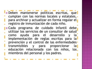  Deben mantenerse políticas escritas, que
cumplan con las normas locales y estatales,
para archivar y actualizar en forma regular el
registro de inmunización de cada niño.
 Cada programa de cuidado infantil debe
utilizar los servicios de un consultor de salud
como ayuda para el desarrollo y la
implementación de reglas escritas para la
prevención y el control de las enfermedades
transmisibles y para proporcionar la
educación relacionada con los niños, los
miembros del personal y los padres.
 
