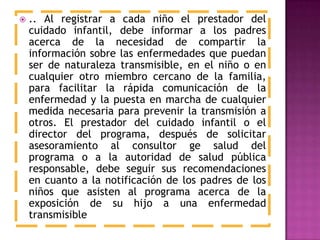  .. Al registrar a cada niño el prestador del
cuidado infantil, debe informar a los padres
acerca de la necesidad de compartir la
información sobre las enfermedades que puedan
ser de naturaleza transmisible, en el niño o en
cualquier otro miembro cercano de la familia,
para facilitar la rápida comunicación de la
enfermedad y la puesta en marcha de cualquier
medida necesaria para prevenir la transmisión a
otros. El prestador del cuidado infantil o el
director del programa, después de solicitar
asesoramiento al consultor ge salud del
programa o a la autoridad de salud pública
responsable, debe seguir sus recomendaciones
en cuanto a la notificación de los padres de los
niños que asisten al programa acerca de la
exposición de su hijo a una enfermedad
transmisible
 