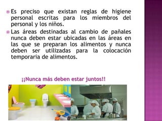  Es preciso que existan reglas de higiene
personal escritas para los miembros del
personal y los niños.
 Las áreas destinadas al cambio de pañales
nunca deben estar ubicadas en las áreas en
las que se preparan los alimentos y nunca
deben ser utilizadas para la colocación
temporaria de alimentos.
¡¡Nunca más deben estar juntos!!
 