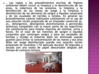  . Las reglas y los procedimientos escritos de higiene
ambiental deben incluir la limpieza y la desinfección de los
pisos, la cobertura de los areneros, la limpieza y la
desinfección de las mesas de juego y la limpieza y
desinfección de los derrames de sangre o líquidos corporales
y de los exudados de heridas o tejidos. En general los
procedimientos caseros habituales consistentes en el uso de
una solución recién preparada de un limpiador comercial (p.
ej., detergentes, detergentes desinfectantes o germicidas
químicos) compatible con la mayor parte de las superficies
son satisfactorios para limpiar manchas de vómitos, orina y
heces. En el caso de las manchas de sangre o líquidos
corporales que contengan sangre y para los exudados de
heridas y tejidos el material debe ser eliminado usando
guantes para evitar la contaminación de las manos y esa área
debe ser luego desinfectada usando una solución recién
preparada de lavandina 1:10 aplicada durante 30 segundos y
secada con una toalla de papel descartable después del
tiempo de contacto mínimo
 