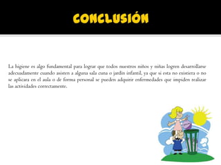 La higiene es algo fundamental para lograr que todos nuestros niños y niñas logren desarrollarse
adecuadamente cuando asisten a alguna sala cuna o jardín infantil, ya que si esta no existiera o no
se aplicara en el aula o de forma personal se pueden adquirir enfermedades que impiden realizar
las actividades correctamente.
 