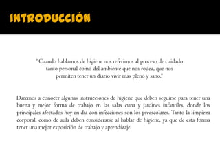 Introducción
“Cuando hablamos de higiene nos referimos al proceso de cuidado
tanto personal como del ambiente que nos rodea, que nos
permiten tener un diario vivir mas pleno y sano.”
Daremos a conocer algunas instrucciones de higiene que deben seguirse para tener una
buena y mejor forma de trabajo en las salas cuna y jardines infantiles, donde los
principales afectados hoy en día con infecciones son los preescolares. Tanto la limpieza
corporal, como de aula deben considerarse al hablar de higiene, ya que de esta forma
tener una mejor exposición de trabajo y aprendizaje.
 